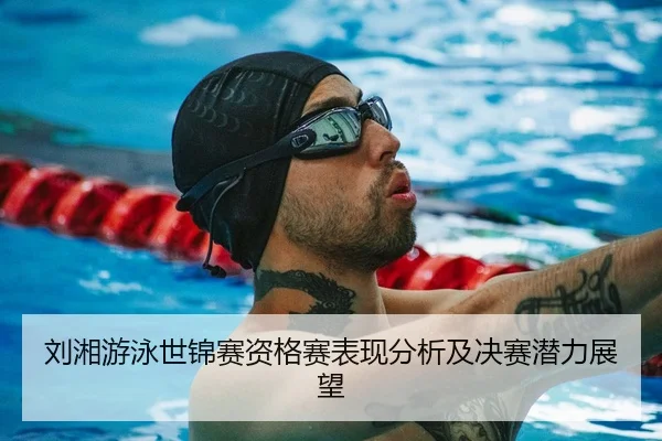 刘湘游泳世锦赛资格赛表现分析及决赛潜力展望