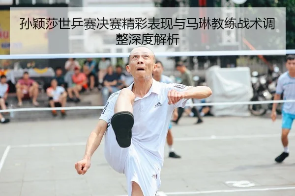 孙颖莎世乒赛决赛精彩表现与马琳教练战术调整深度解析