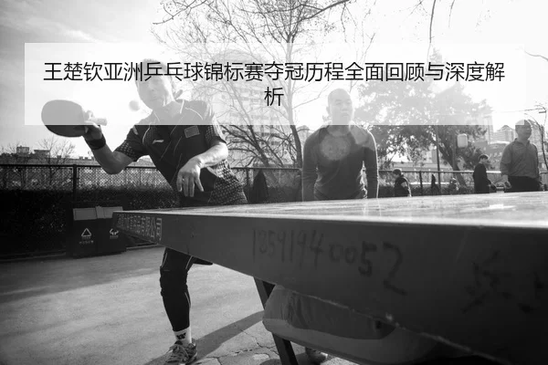 王楚钦亚洲乒乓球锦标赛夺冠历程全面回顾与深度解析