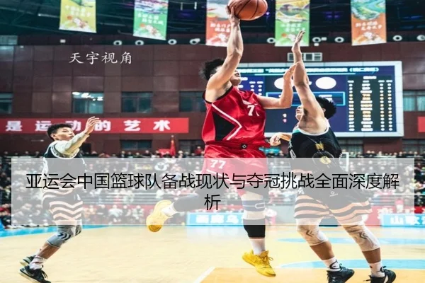 亚运会中国篮球队备战现状与夺冠挑战全面深度解析